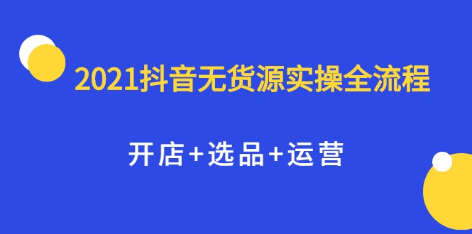 2021抖音无货源实操全流程,开店+选品+运营,全职兼职都可操作-网络创业副业兼职学习网