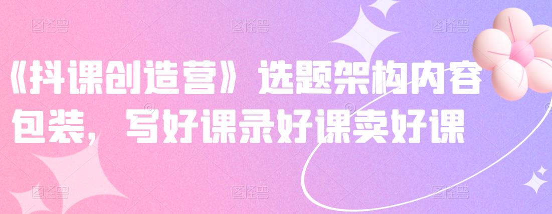 《抖课创造营》选题架构内容包装，写好课录好课卖好课-网络创业副业兼职学习网