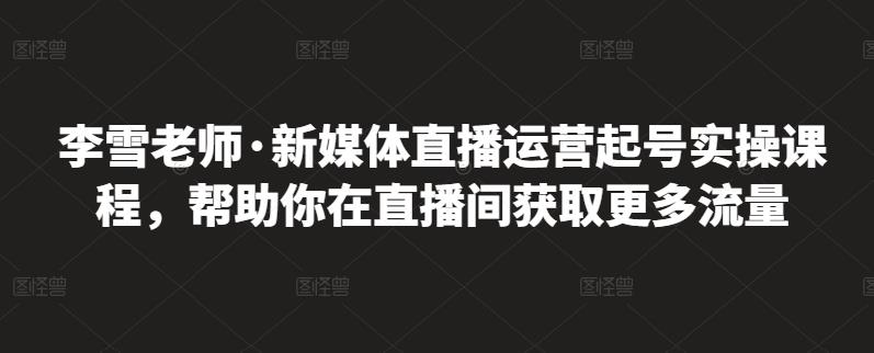 李雪老师·新媒体直播运营起号实操课程，帮助你在直播间获取更多流量-网络创业副业兼职学习网