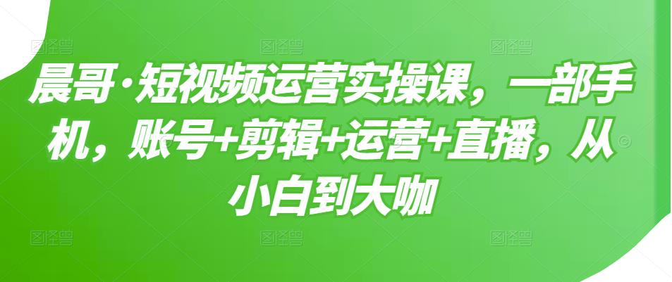 晨哥·短视频运营实操课，一部手机，账号+剪辑+运营+直播，从小白到大咖-网络创业副业兼职学习网