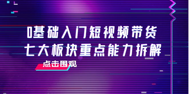 0基础入门短视频带货,七大板块重点能力拆解,7节精品课4小时干货-网络创业副业兼职学习网