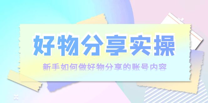 好物分享实操:新手如何做好物分享的账号内容,实操教学-网络创业副业兼职学习网