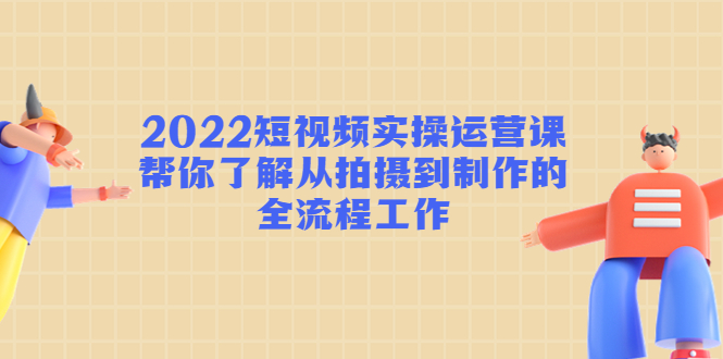 2022短视频实操运营课:帮你了解从拍摄到制作的全流程工作-网络创业副业兼职学习网