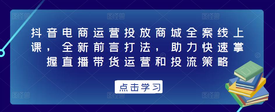 抖音电商运营投放商城全案线上课，全新前言打法，助力快速掌握直播带货运营和投流策略-网络创业副业兼职学习网