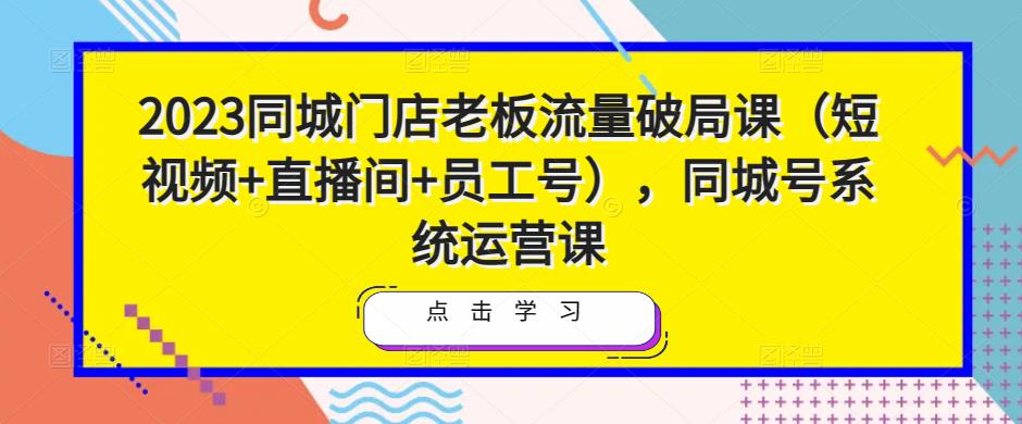 2023同城门店老板流量破局课（短视频+直播间+员工号），同城号系统运营课-网络创业副业兼职学习网