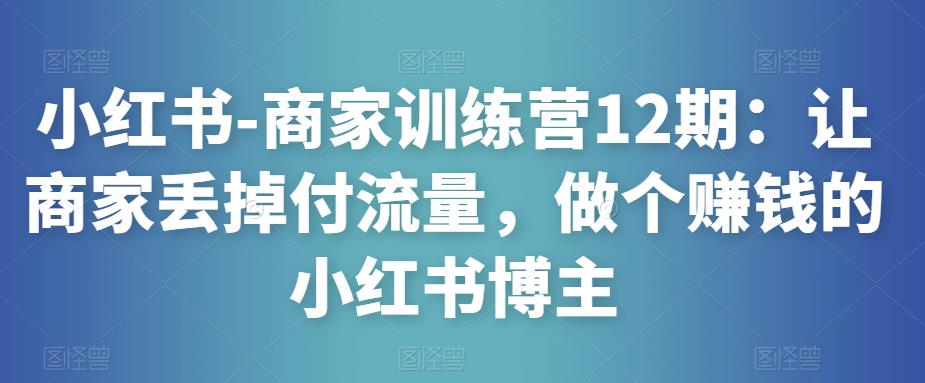 小红书-商家训练营12期：让商家丢掉付流量，做个赚钱的小红书博主-网络创业副业兼职学习网