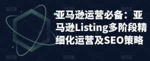 亚马逊运营必备:亚马逊Listing多阶段精细化运营及SEO策略-网络创业副业兼职学习网