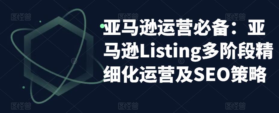 亚马逊运营必备：亚马逊Listing多阶段精细化运营及SEO策略-网络创业副业兼职学习网