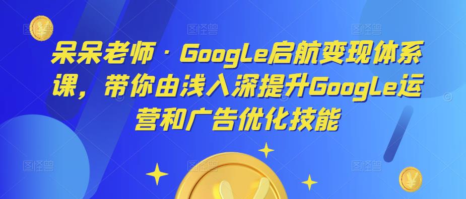 呆呆老师·Google启航变现体系课，带你由浅入深提升Google运营和广告优化技能-网络创业副业兼职学习网