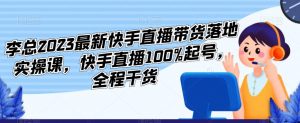 李总2023最新快手直播带货落地实操课，快手直播100%起号，全程干货-网络创业副业兼职学习网