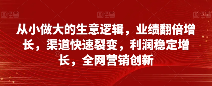 从小做大的生意逻辑，业绩翻倍增长，渠道快速裂变，利润稳定增长，全网营销创新-网络创业副业兼职学习网