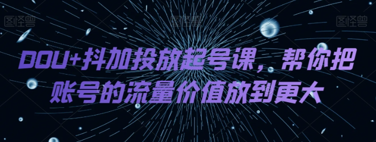 DOU+抖加投放起号课,帮你把账号的流量价值放到更大