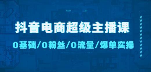 抖音电商超级主播课:0基础、0粉丝、0流量、爆单实操!