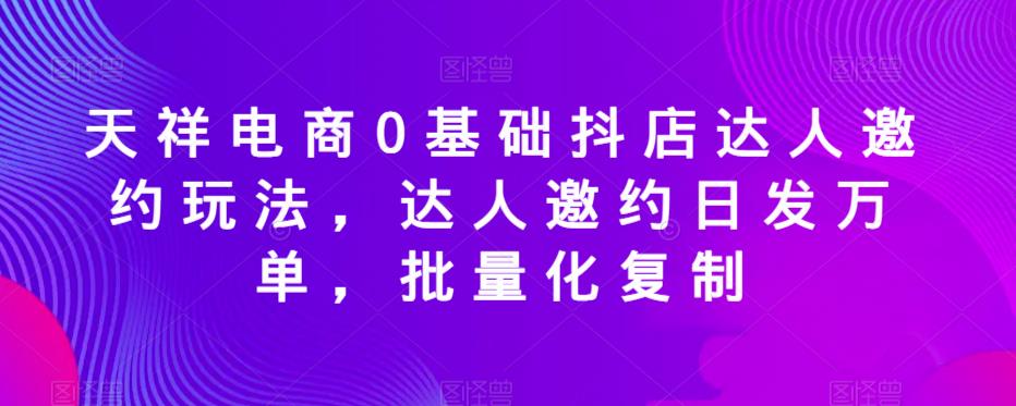 天祥电商0基础抖店达人邀约玩法，达人邀约日发万单，批量化复制-网络创业副业兼职学习网