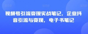 视频号引流变现实战笔记，企业抖音引流与变现，电子书笔记-网络创业副业兼职学习网