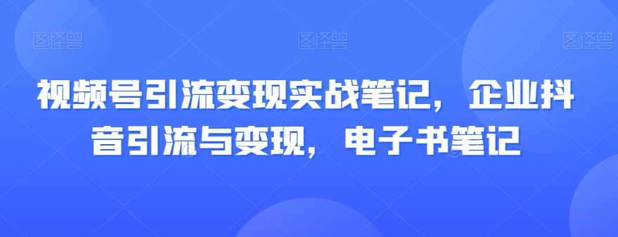 视频号引流变现实战笔记，企业抖音引流与变现，电子书笔记-网络创业副业兼职学习网