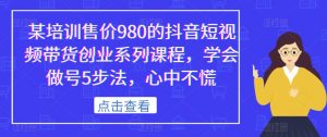 某培训售价980的抖音短视频带货创业系列课程，学会做号5步法，心中不慌-网络创业副业兼职学习网