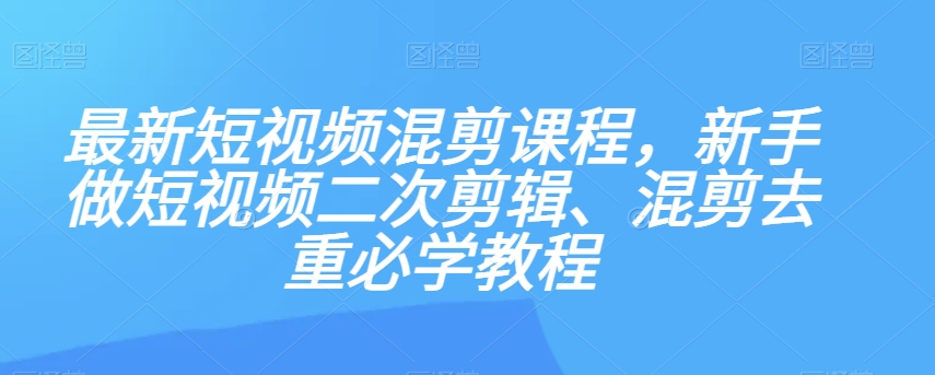 最新短视频混剪课程，新手做短视频二次剪辑、混剪去重必学教程-网络创业副业兼职学习网
