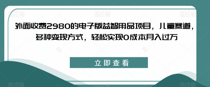 外面收费2980的电子版益智用品项目，儿童赛道，多种变现方式，轻松实现0成本月入过万【揭秘】-网络创业副业兼职学习网