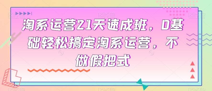 淘系运营21天速成班，0基础轻松搞定淘系运营，不做假把式-网络创业副业兼职学习网