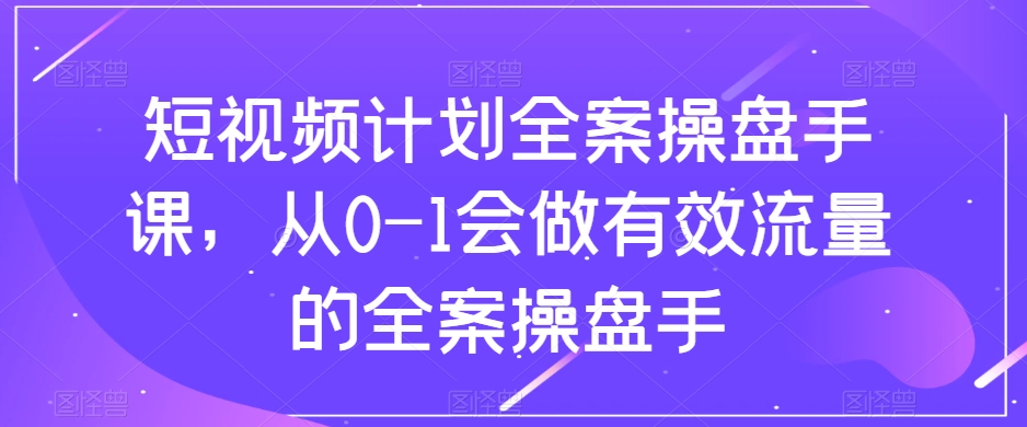 短视频计划全案操盘手课，从0-1会做有效流量的全案操盘手-网络创业副业兼职学习网