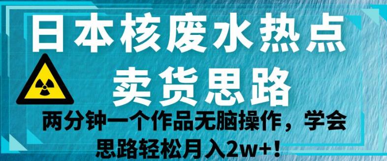 日本核废水热点卖货思路，两分钟一个作品无脑操作，学会思路轻松月入2w+【揭秘】-网络创业副业兼职学习网