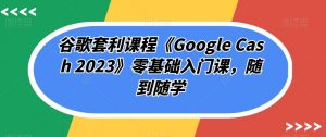 谷歌套利课程《Google Cash 2023》零基础入门课,随到随学-网络创业副业兼职学习网