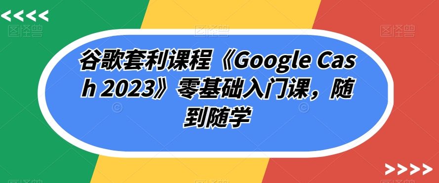 谷歌套利课程《Google Cash 2023》零基础入门课,随到随学
