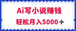 用Ai写原创小说赚钱，每天2-3小时，轻松月入5k＋【揭秘】-网络创业副业兼职学习网