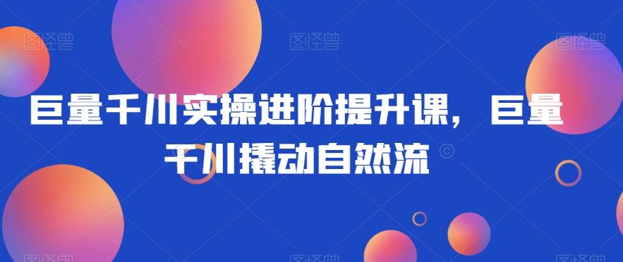 巨量千川实操进阶提升课，巨量干川撬动自然流-网络创业副业兼职学习网