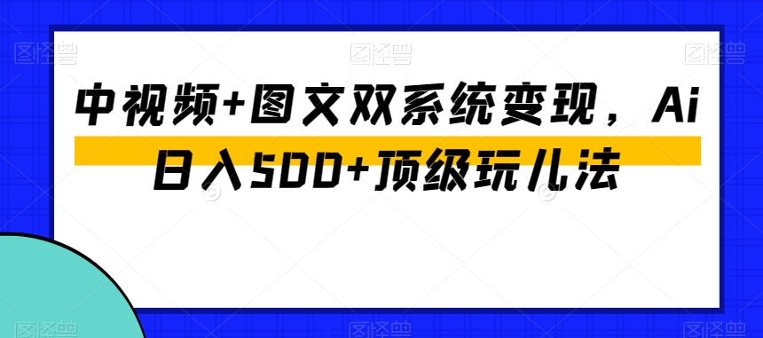 中视频+图文双系统变现，Ai日入500+顶级玩儿法-网络创业副业兼职学习网