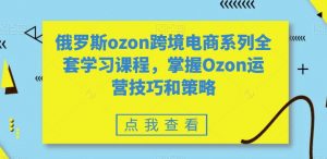 俄罗斯ozon跨境电商系列全套学习课程，掌握Ozon运营技巧和策略-网络创业副业兼职学习网