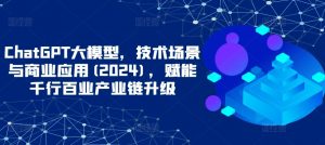 ChatGPT大模型，技术场景与商业应用(2024)，赋能千行百业产业链升级-网络创业副业兼职学习网
