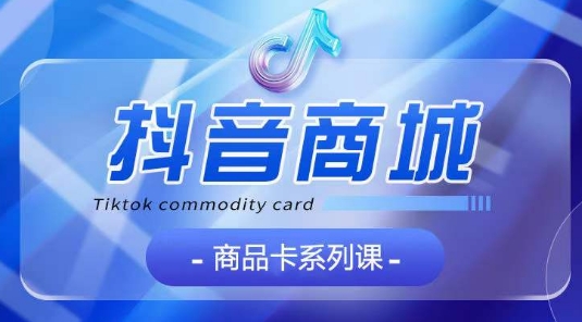 抖音商品卡系列课程，大模块【认知】【基础】【运营】【玩法】系统教学-网络创业副业兼职学习网