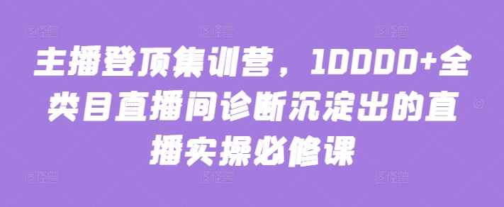 主播登顶集训营，10000+全类目直播间诊断沉淀出的直播实操必修课-网络创业副业兼职学习网