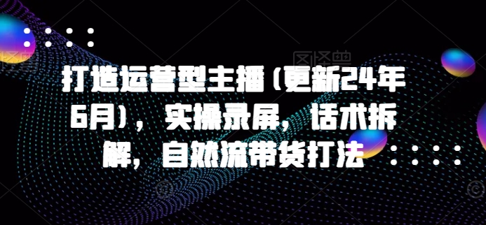 打造运营型主播(更新25年2月)，实操录屏，话术拆解，自然流带货打法-网络创业副业兼职学习网