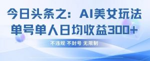 今日头条之AI美女玩法单号单人日均收益3张+，不违规 不封号 无限制-网络创业副业兼职学习网