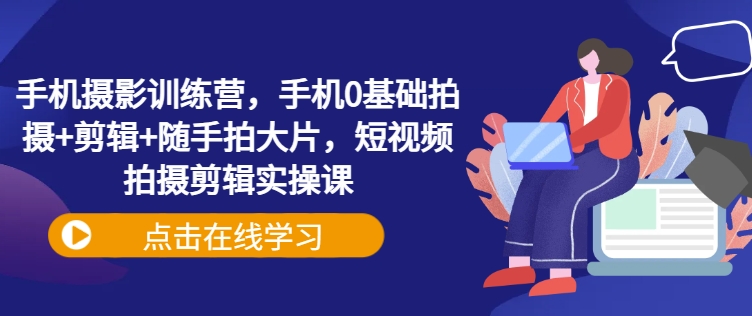 手机摄影训练营，手机0基础拍摄+剪辑+随手拍大片，短视频拍摄剪辑实操课-网络创业副业兼职学习网