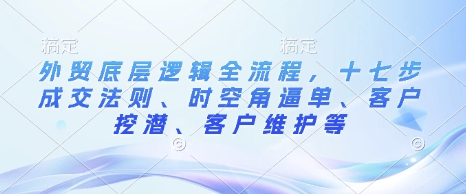 外贸底层逻辑全流程，十七步成交法则、时空角逼单、客户挖潜、客户维护等-网络创业副业兼职学习网