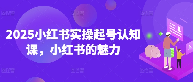 2025小红书实操起号认知课，小红书的魅力-网络创业副业兼职学习网