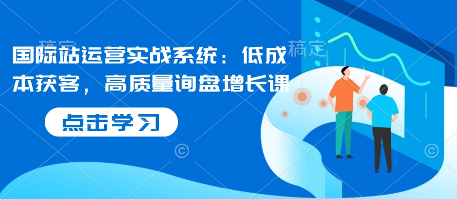 国际站运营实战系统：低成本获客，高质量询盘增长课-网络创业副业兼职学习网