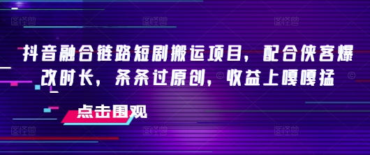 抖音融合链路短剧搬运项目，配合侠客爆改时长，条条过原创，收益嘎嘎猛-网络创业副业兼职学习网