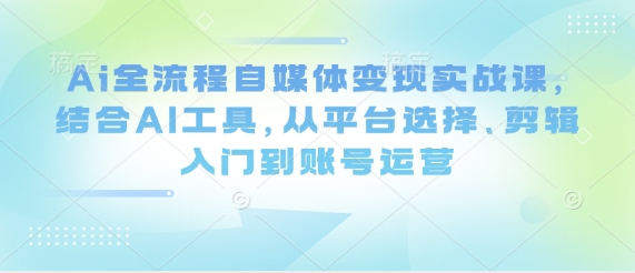 Ai全流程自媒体变现实战课，结合AI工具，从平台选择、剪辑入门到账号运营-网络创业副业兼职学习网
