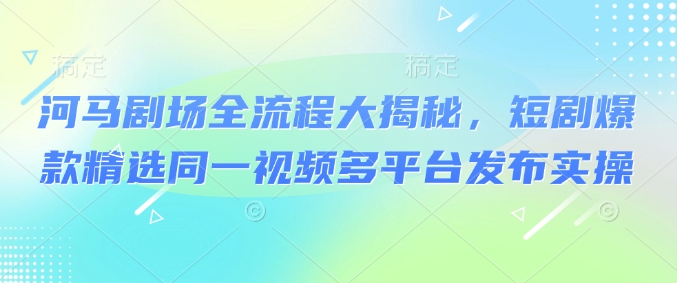 河马剧场全流程大揭秘，短剧爆款精选同一视频多平台发布实操-网络创业副业兼职学习网