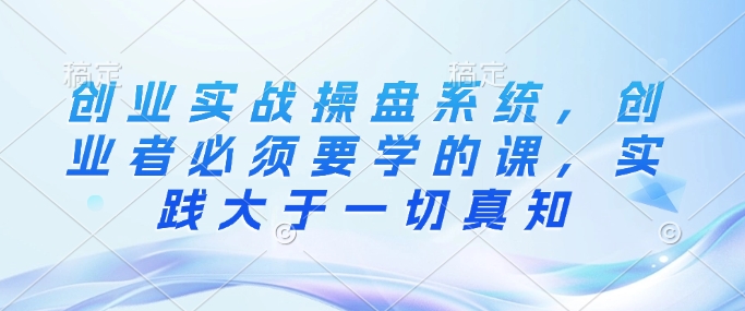 创业实战操盘系统，创业者必须要学的课，实践大于一切真知-网络创业副业兼职学习网