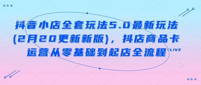 抖音小店全套玩法5.0最新玩法(2月20更新新版)，抖店商品卡运营从零基础到起店全流程-网络创业副业兼职学习网