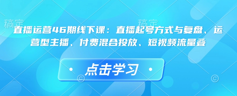 直播运营46期线下课：直播起号方式与复盘、运营型主播、付费混合投放、短视频流量叠-网络创业副业兼职学习网